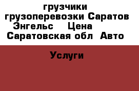 грузчики! грузоперевозки!Саратов Энгельс! › Цена ­ 250 - Саратовская обл. Авто » Услуги   